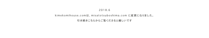 　
2018.6
kimekomihouse.comは、misatotsuboshima.com　に変更になりました。
引き続きこちらからご覧くださると嬉しいです
misatotsuboshima.com
